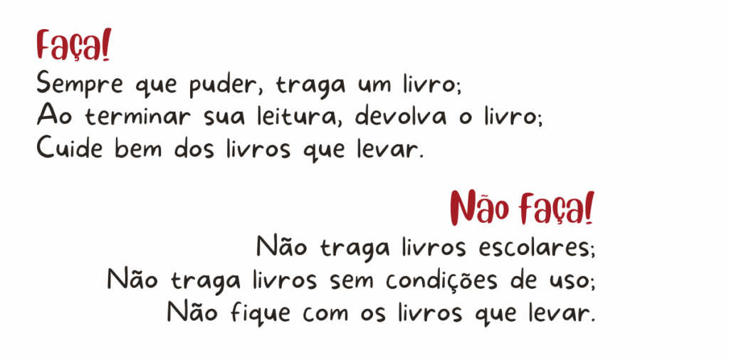 Faça: sempre que puder, traga um livro; ao terminar sua leitura, devolva o livro; cuide bem dos livros que levar. Não faça: não traga livros escolares; não traga livros sem condições de uso; não fique com os livros que levar.