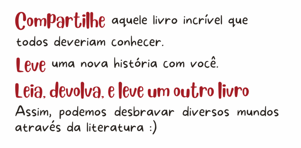 Compartilhe aquele livro incrível que todos deveriam conhecer. Leve uma nova história com você. Leia, devolva, e leve um outro livro. Assim, podemos desbravar diversos mundos através da literatura.